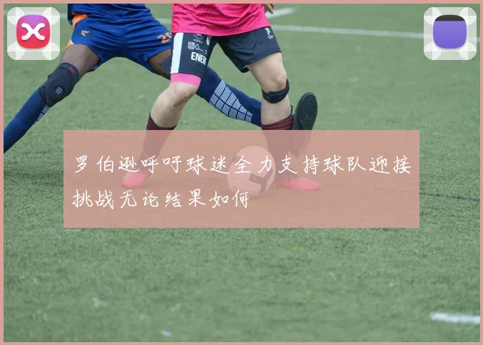 罗伯逊呼吁球迷全力支持球队迎接挑战无论结果如何