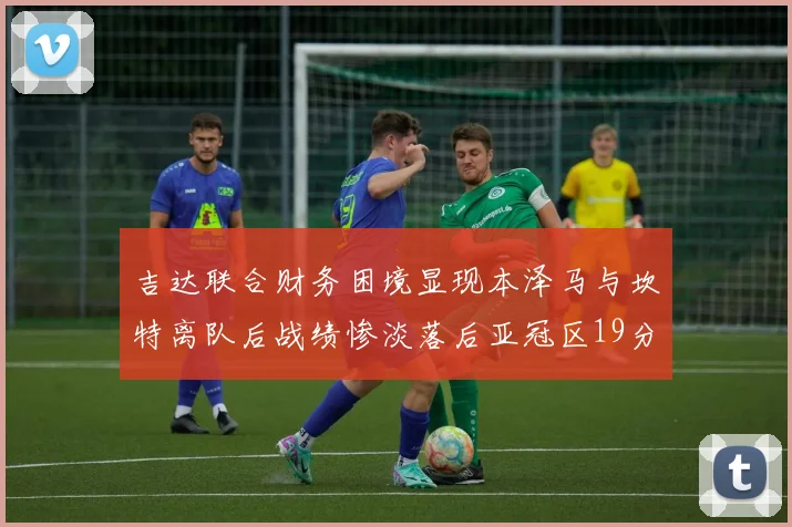 吉达联合财务困境显现本泽马与坎特离队后战绩惨淡落后亚冠区19分