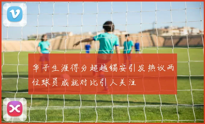华子生涯得分超越锡安引发热议两位球员成就对比引人关注