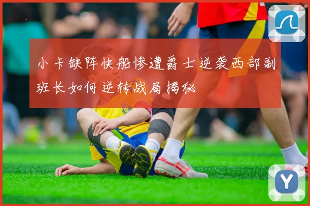 小卡缺阵快船惨遭爵士逆袭西部副班长如何逆转战局揭秘