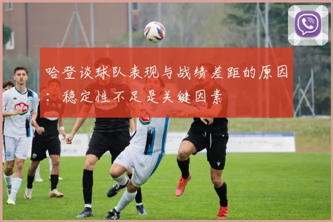 哈登谈球队表现与战绩差距的原因：稳定性不足是关键因素