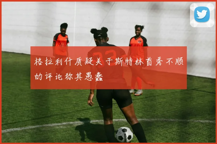 格拉利什质疑关于斯特林首秀不顺的评论称其愚蠢