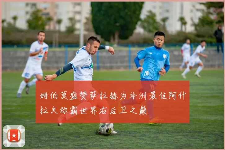 姆伯莫盛赞萨拉赫为非洲最佳阿什拉夫称霸世界右后卫之巅