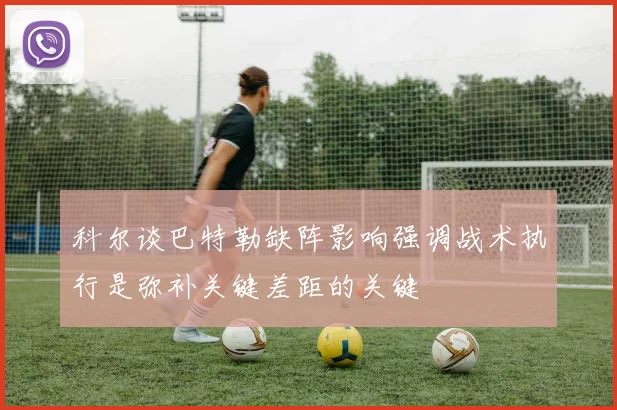 科尔谈巴特勒缺阵影响强调战术执行是弥补关键差距的关键
