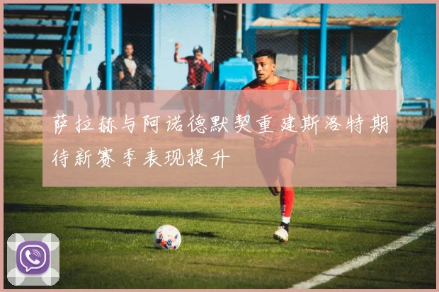 萨拉赫与阿诺德默契重建斯洛特期待新赛季表现提升