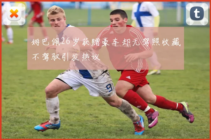 姆巴佩26岁获赠豪车却无驾照收藏不驾驭引发热议