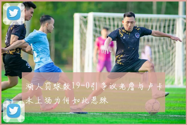 湖人罚球数19-0引争议老詹与卢卡未上场为何如此悬殊