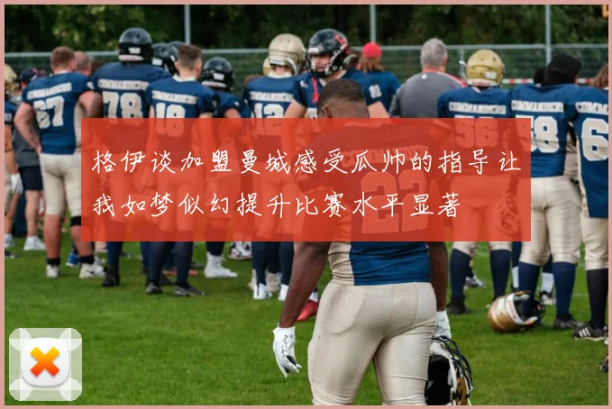 格伊谈加盟曼城感受瓜帅的指导让我如梦似幻提升比赛水平显著