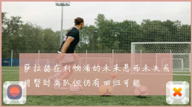 萨拉赫在利物浦的未来悬而未决或将暂时离队但仍有回归可能