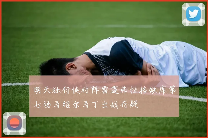 明天独行侠对阵雷霆弗拉格缺席第七场马绍尔马丁出战存疑