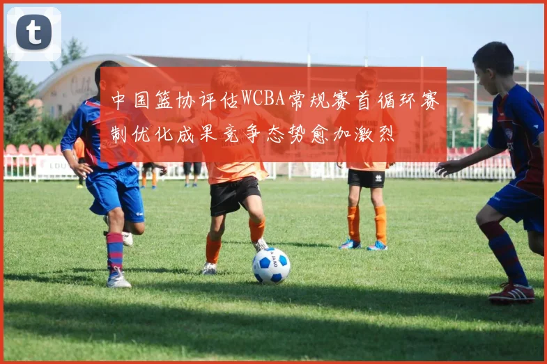 中国篮协评估WCBA常规赛首循环赛制优化成果竞争态势愈加激烈