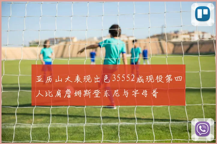 亚历山大表现出色35552成现役第四人比肩詹姆斯登东尼与字母哥