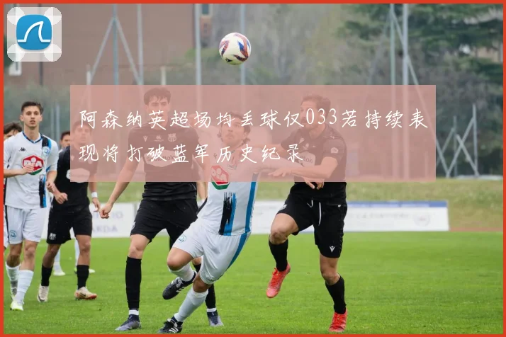阿森纳英超场均丢球仅033若持续表现将打破蓝军历史纪录