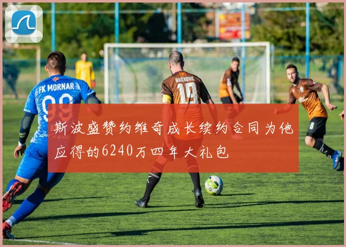 斯波盛赞约维奇成长续约合同为他应得的6240万四年大礼包