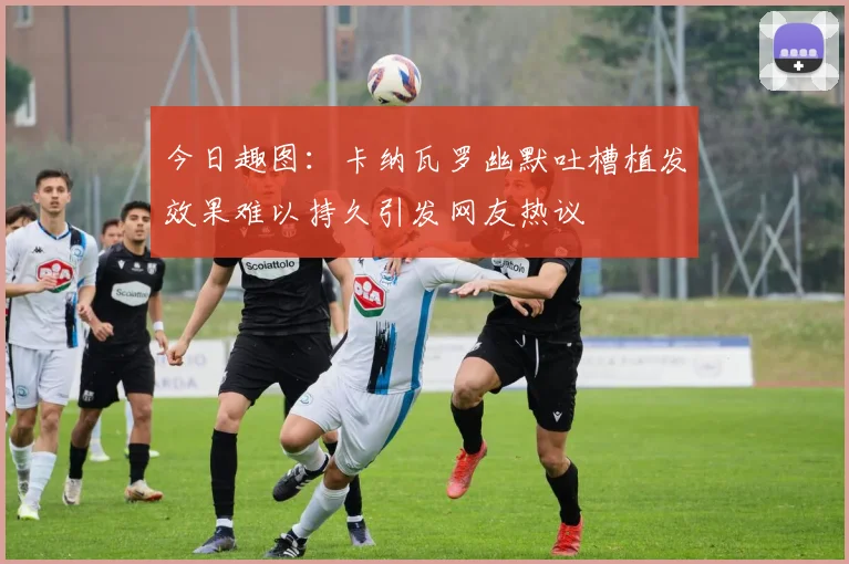 今日趣图：卡纳瓦罗幽默吐槽植发效果难以持久引发网友热议