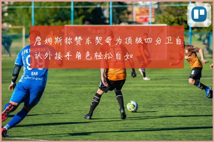 詹姆斯称赞东契奇为顶级四分卫自认外接手角色轻松自如