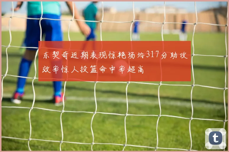 东契奇近期表现惊艳场均317分助攻效率惊人投篮命中率超高