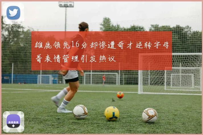 雄鹿领先16分却惨遭奇才逆转字母哥表情管理引发热议