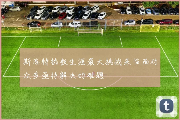 斯洛特执教生涯最大挑战来临面对众多亟待解决的难题
