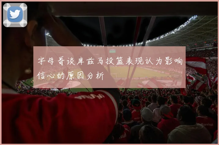 字母哥谈库兹马投篮表现认为影响信心的原因分析