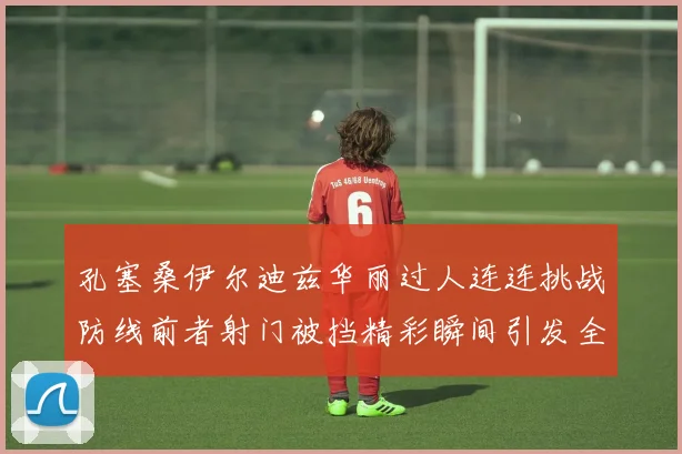 孔塞桑伊尔迪兹华丽过人连连挑战防线前者射门被挡精彩瞬间引发全场欢呼