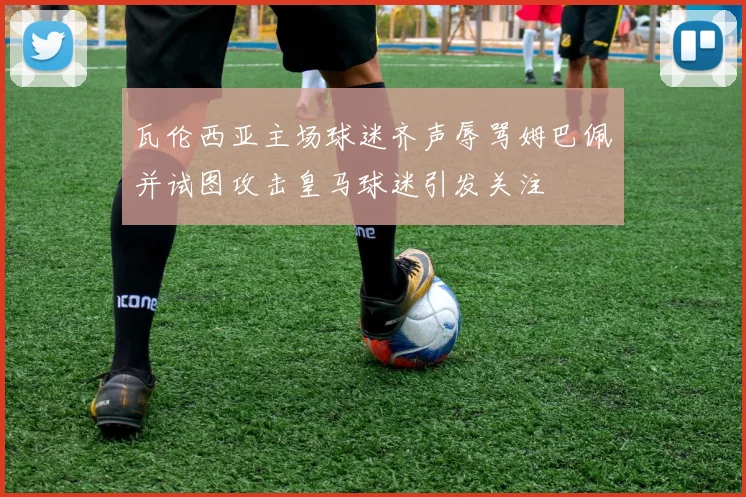 瓦伦西亚主场球迷齐声辱骂姆巴佩并试图攻击皇马球迷引发关注