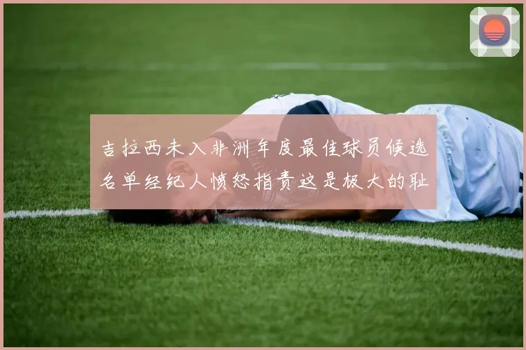 吉拉西未入非洲年度最佳球员候选名单经纪人愤怒指责这是极大的耻辱