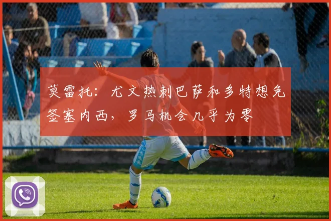 莫雷托：尤文热刺巴萨和多特想免签塞内西，罗马机会几乎为零