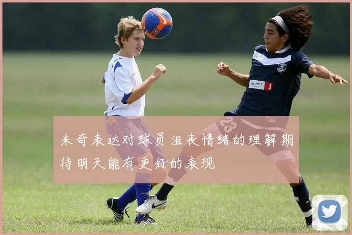 米奇表达对球员沮丧情绪的理解期待明天能有更好的表现